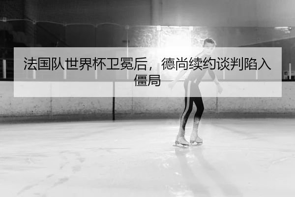 法国队世界杯卫冕后，德尚续约谈判陷入僵局